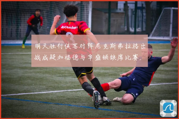 明天独行侠客对阵尼克斯弗拉格出战成疑加福德与华盛顿缺席比赛