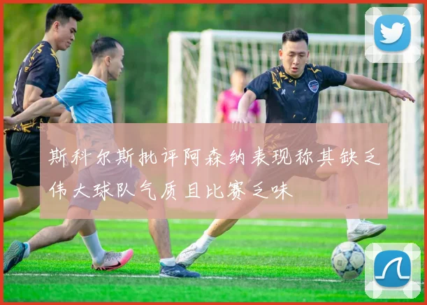 斯科尔斯批评阿森纳表现称其缺乏伟大球队气质且比赛乏味