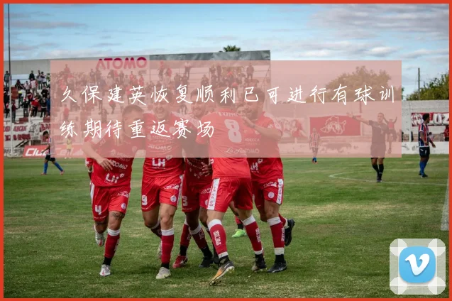 久保建英恢复顺利已可进行有球训练期待重返赛场