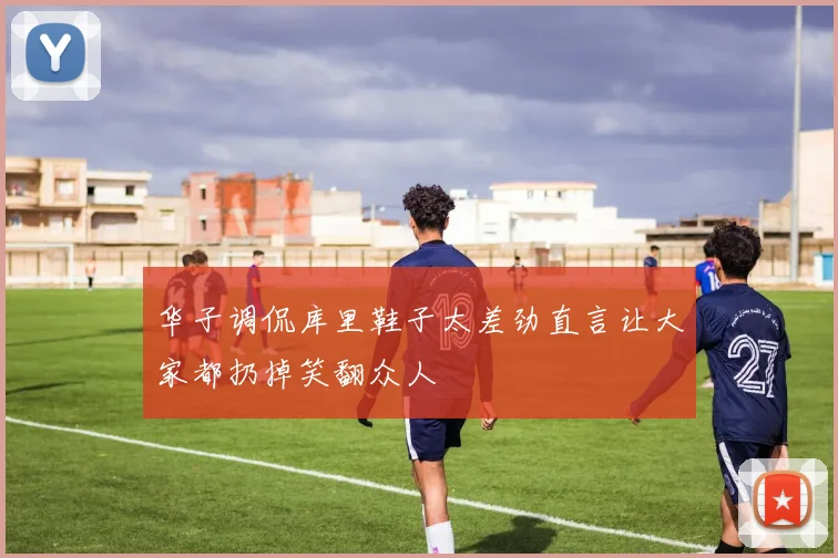 华子调侃库里鞋子太差劲直言让大家都扔掉笑翻众人
