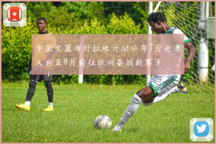 中国女篮海外拉练计划公布7月赴澳大利亚8月前往欧洲备战新赛季