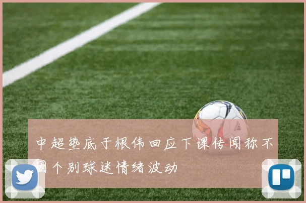 中超垫底于根伟回应下课传闻称不因个别球迷情绪波动