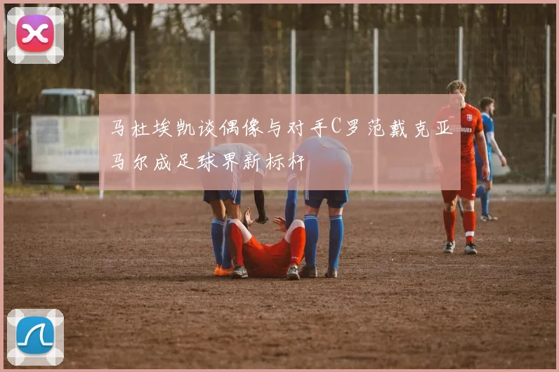 马杜埃凯谈偶像与对手C罗范戴克亚马尔成足球界新标杆
