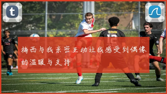 梅西与我亲密互动让我感受到偶像的温暖与支持