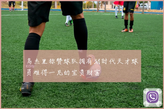 乌杰里称赞球队拥有划时代天才球员难得一见的宝贵财富