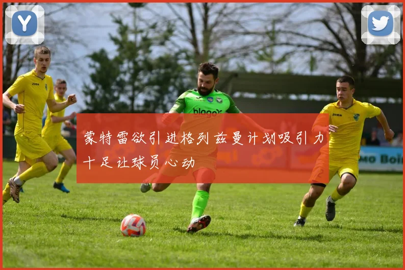 蒙特雷欲引进格列兹曼计划吸引力十足让球员心动
