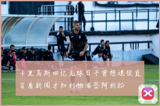 卡里乌斯回忆无球日子曾想退役直言看新闻才知利物浦签阿利松