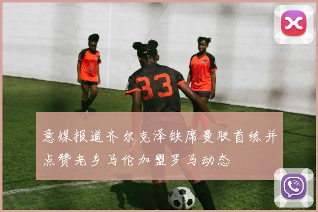 意媒报道齐尔克泽缺席曼联首练并点赞老乡马伦加盟罗马动态