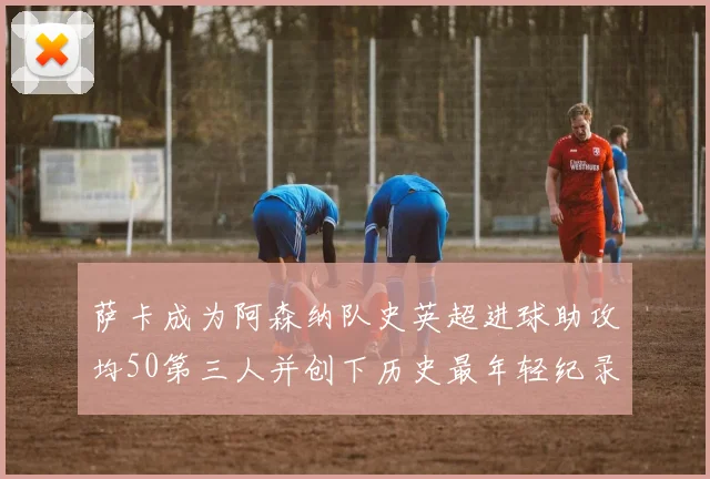 萨卡成为阿森纳队史英超进球助攻均50第三人并创下历史最年轻纪录