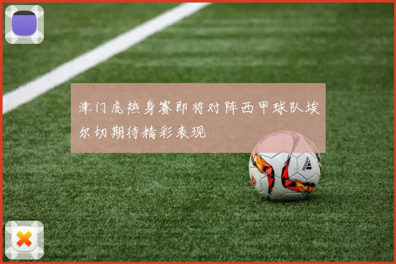 津门虎热身赛即将对阵西甲球队埃尔切期待精彩表现