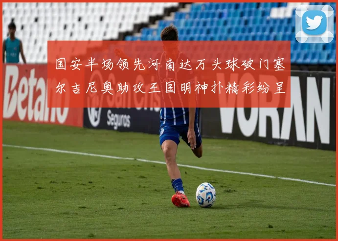 国安半场领先河南达万头球破门塞尔吉尼奥助攻王国明神扑精彩纷呈