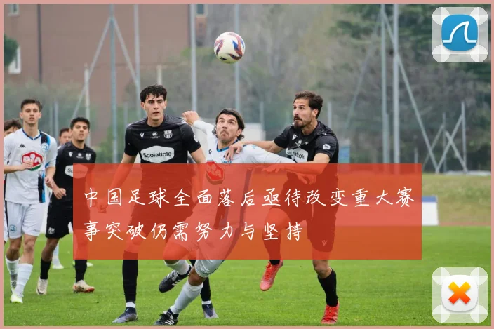 中国足球全面落后亟待改变重大赛事突破仍需努力与坚持