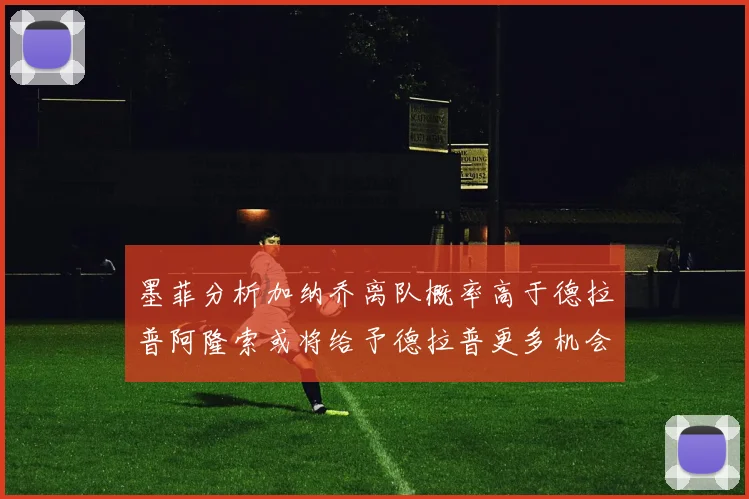墨菲分析加纳乔离队概率高于德拉普阿隆索或将给予德拉普更多机会