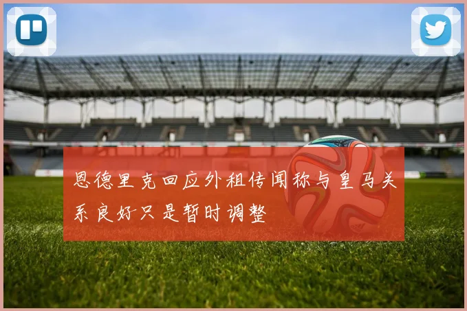 恩德里克回应外租传闻称与皇马关系良好只是暂时调整