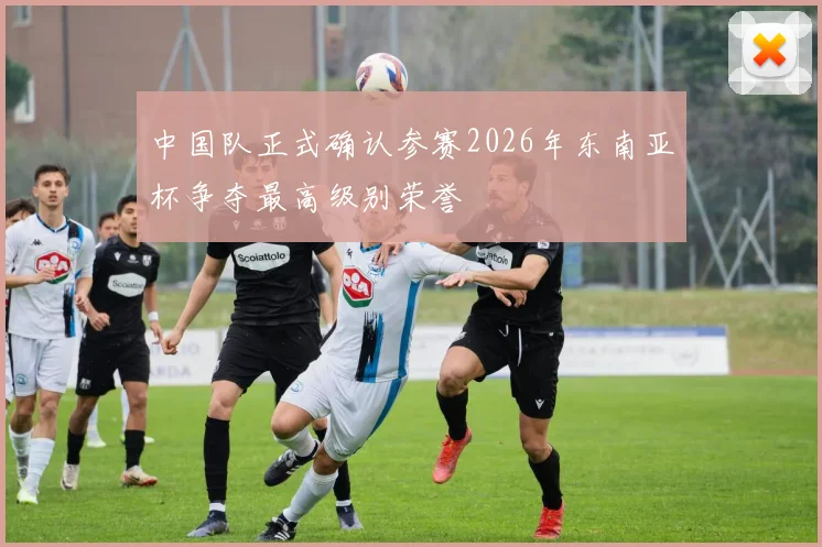 中国队正式确认参赛2026年东南亚杯争夺最高级别荣誉
