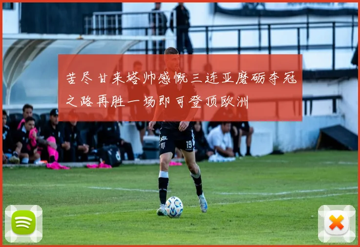 苦尽甘来塔帅感慨三连亚磨砺夺冠之路再胜一场即可登顶欧洲