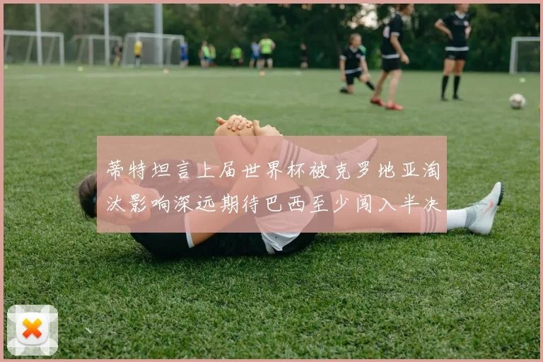 蒂特坦言上届世界杯被克罗地亚淘汰影响深远期待巴西至少闯入半决赛