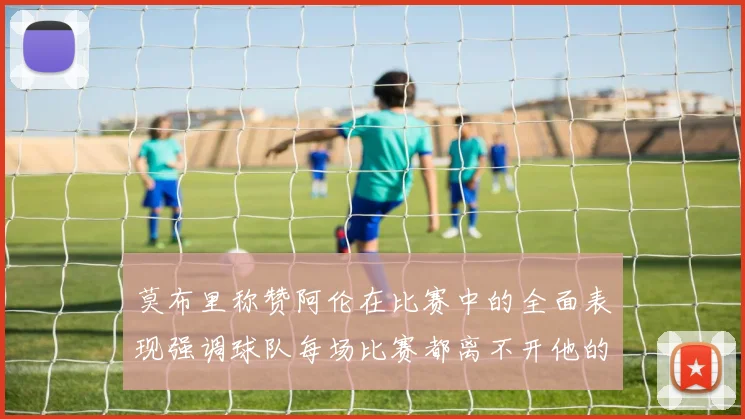 莫布里称赞阿伦在比赛中的全面表现强调球队每场比赛都离不开他的贡献
