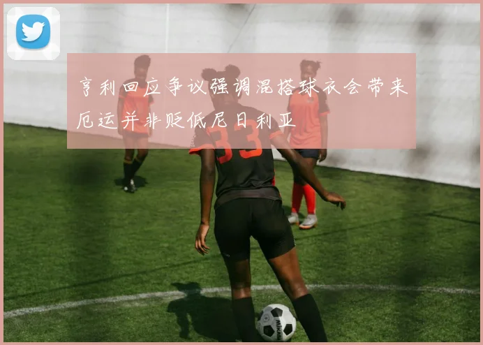 亨利回应争议强调混搭球衣会带来厄运并非贬低尼日利亚