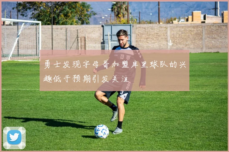 勇士发现字母哥加盟库里球队的兴趣低于预期引发关注