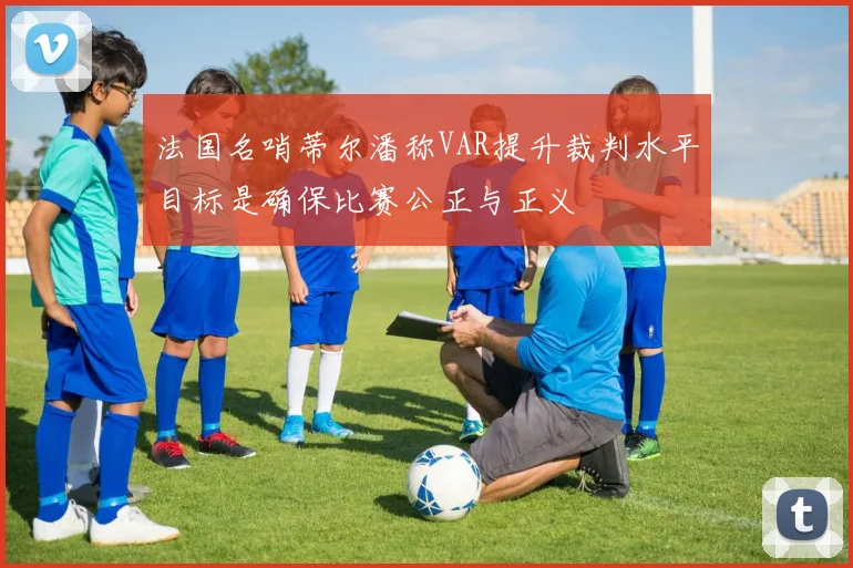 法国名哨蒂尔潘称VAR提升裁判水平目标是确保比赛公正与正义