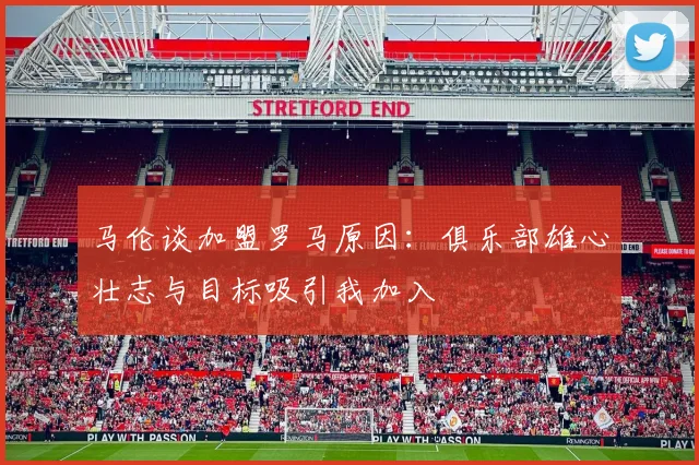 马伦谈加盟罗马原因：俱乐部雄心壮志与目标吸引我加入