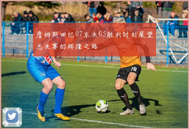 詹姆斯回忆07东决G5胜利时刻展望总决赛的辉煌之路