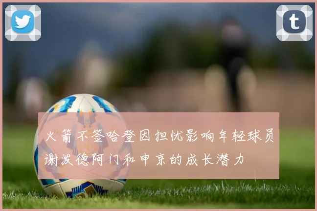 火箭不签哈登因担忧影响年轻球员谢泼德阿门和申京的成长潜力