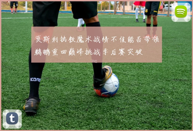 莫斯利执教魔术战绩不佳能否带领鹈鹕重回巅峰挑战季后赛突破