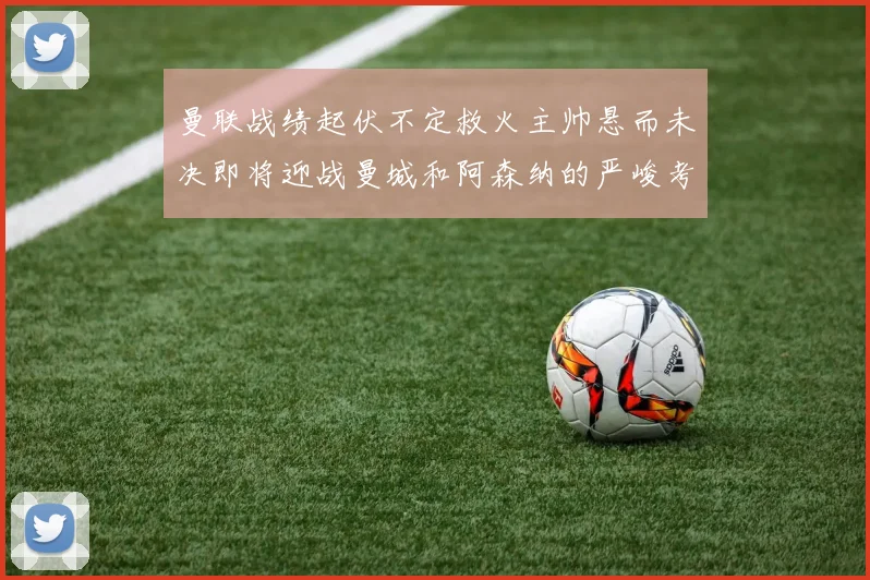 曼联战绩起伏不定救火主帅悬而未决即将迎战曼城和阿森纳的严峻考验