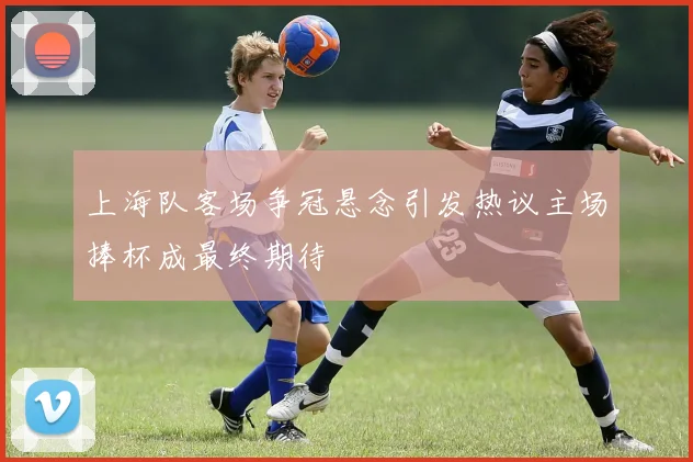 上海队客场争冠悬念引发热议主场捧杯成最终期待