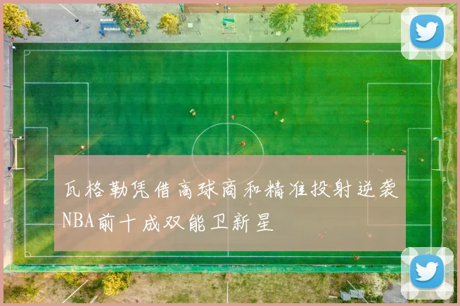 瓦格勒凭借高球商和精准投射逆袭NBA前十成双能卫新星