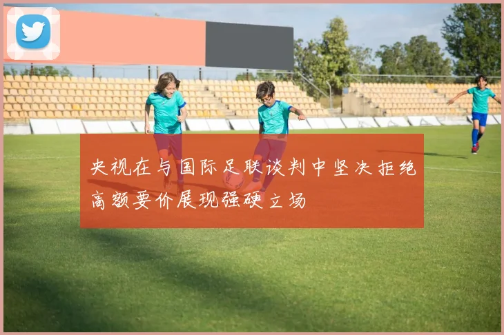 央视在与国际足联谈判中坚决拒绝高额要价展现强硬立场