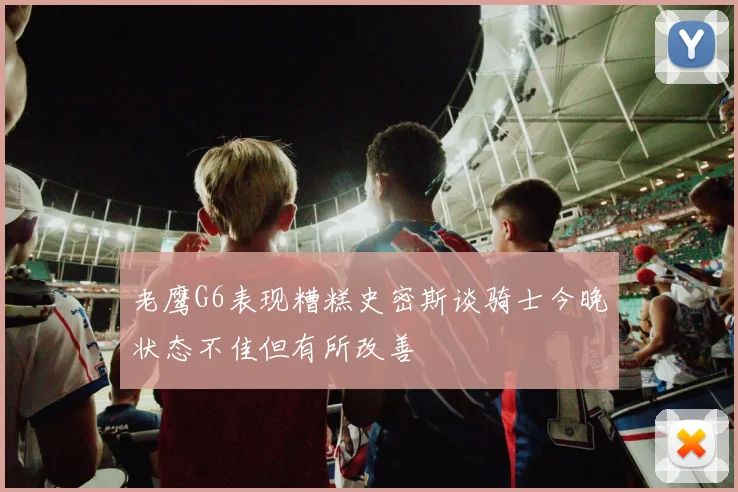 老鹰G6表现糟糕史密斯谈骑士今晚状态不佳但有所改善